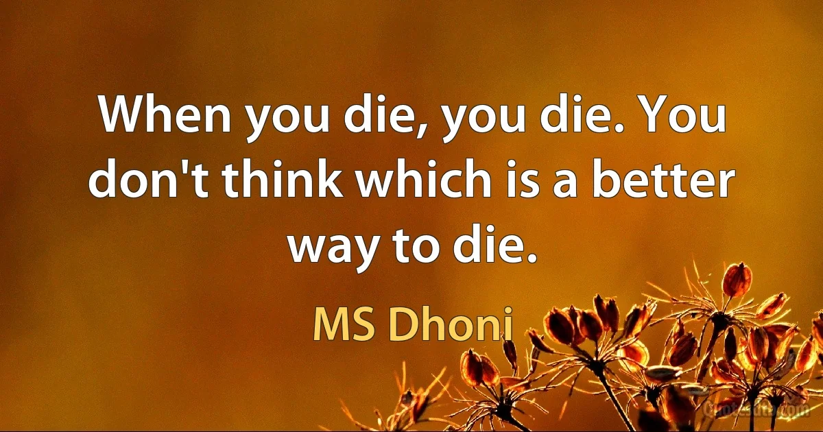 When you die, you die. You don't think which is a better way to die. (MS Dhoni)