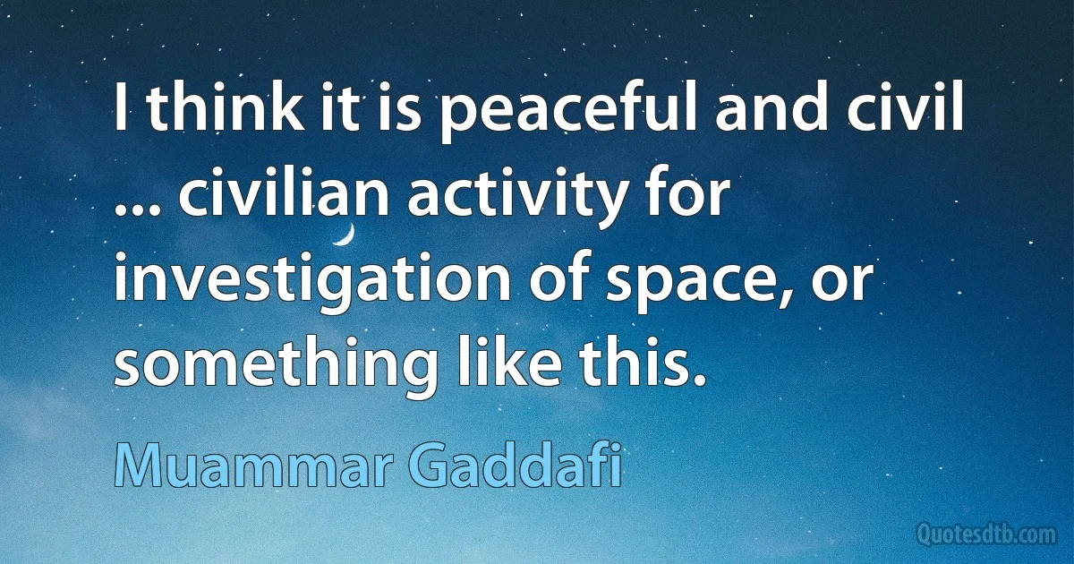 I think it is peaceful and civil ... civilian activity for investigation of space, or something like this. (Muammar Gaddafi)