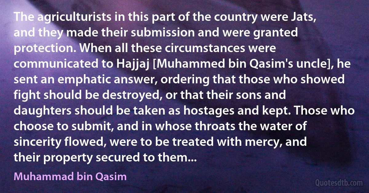 The agriculturists in this part of the country were Jats, and they made their submission and were granted protection. When all these circumstances were communicated to Hajjaj [Muhammed bin Qasim's uncle], he sent an emphatic answer, ordering that those who showed fight should be destroyed, or that their sons and daughters should be taken as hostages and kept. Those who choose to submit, and in whose throats the water of sincerity flowed, were to be treated with mercy, and their property secured to them... (Muhammad bin Qasim)