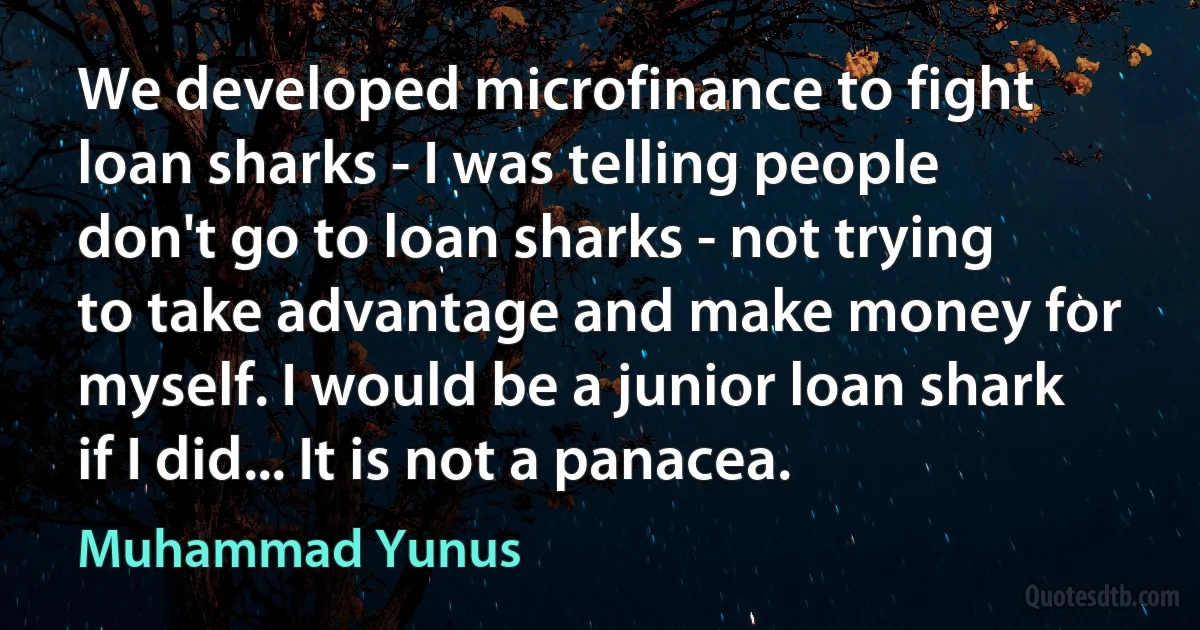 We developed microfinance to fight loan sharks - I was telling people don't go to loan sharks - not trying to take advantage and make money for myself. I would be a junior loan shark if I did... It is not a panacea. (Muhammad Yunus)