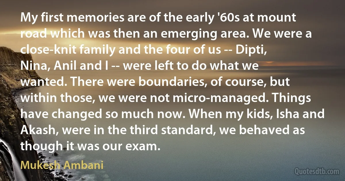 My first memories are of the early '60s at mount road which was then an emerging area. We were a close-knit family and the four of us -- Dipti, Nina, Anil and I -- were left to do what we wanted. There were boundaries, of course, but within those, we were not micro-managed. Things have changed so much now. When my kids, Isha and Akash, were in the third standard, we behaved as though it was our exam. (Mukesh Ambani)