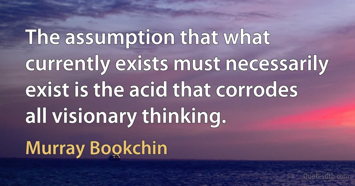 The assumption that what currently exists must necessarily exist is the acid that corrodes all visionary thinking. (Murray Bookchin)