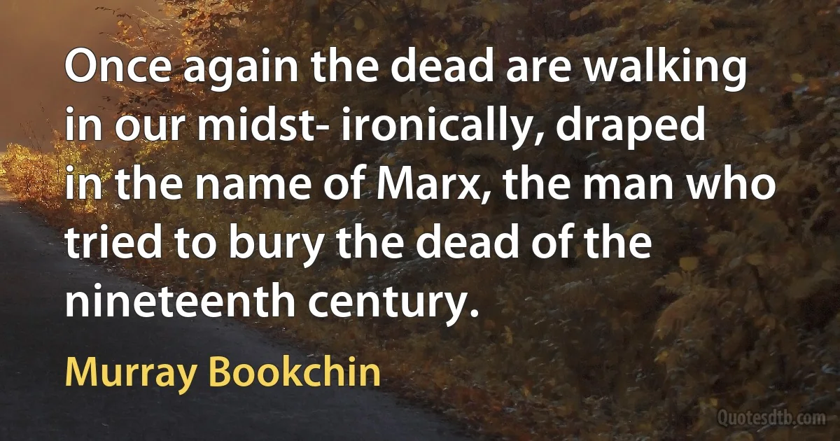 Once again the dead are walking in our midst- ironically, draped in the name of Marx, the man who tried to bury the dead of the nineteenth century. (Murray Bookchin)