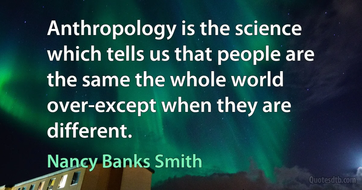 Anthropology is the science which tells us that people are the same the whole world over-except when they are different. (Nancy Banks Smith)