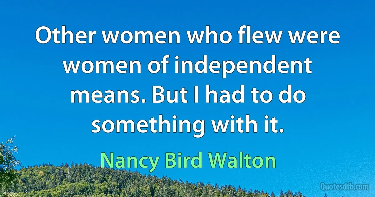 Other women who flew were women of independent means. But I had to do something with it. (Nancy Bird Walton)