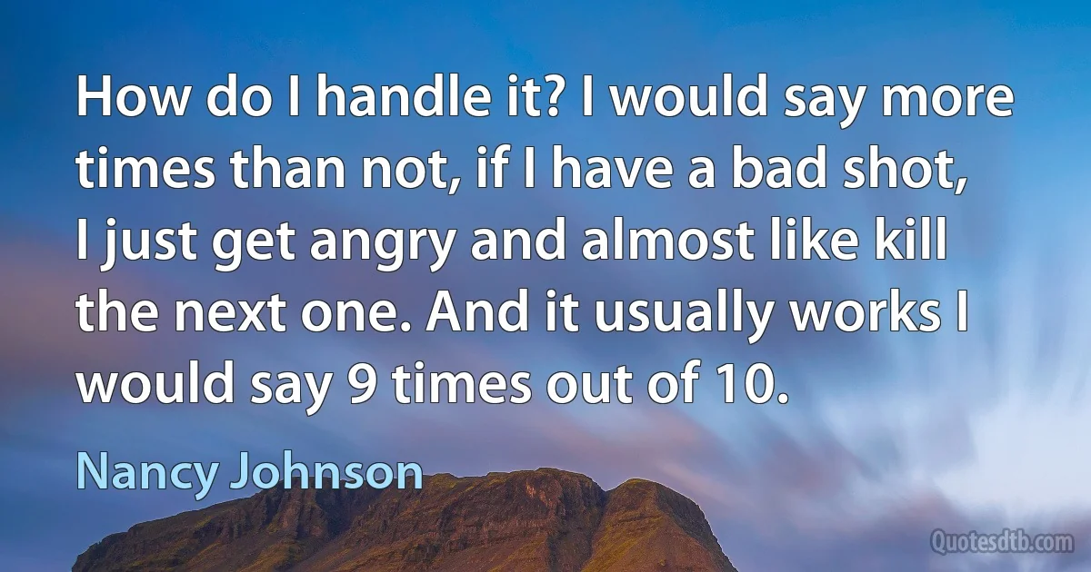 How do I handle it? I would say more times than not, if I have a bad shot, I just get angry and almost like kill the next one. And it usually works I would say 9 times out of 10. (Nancy Johnson)