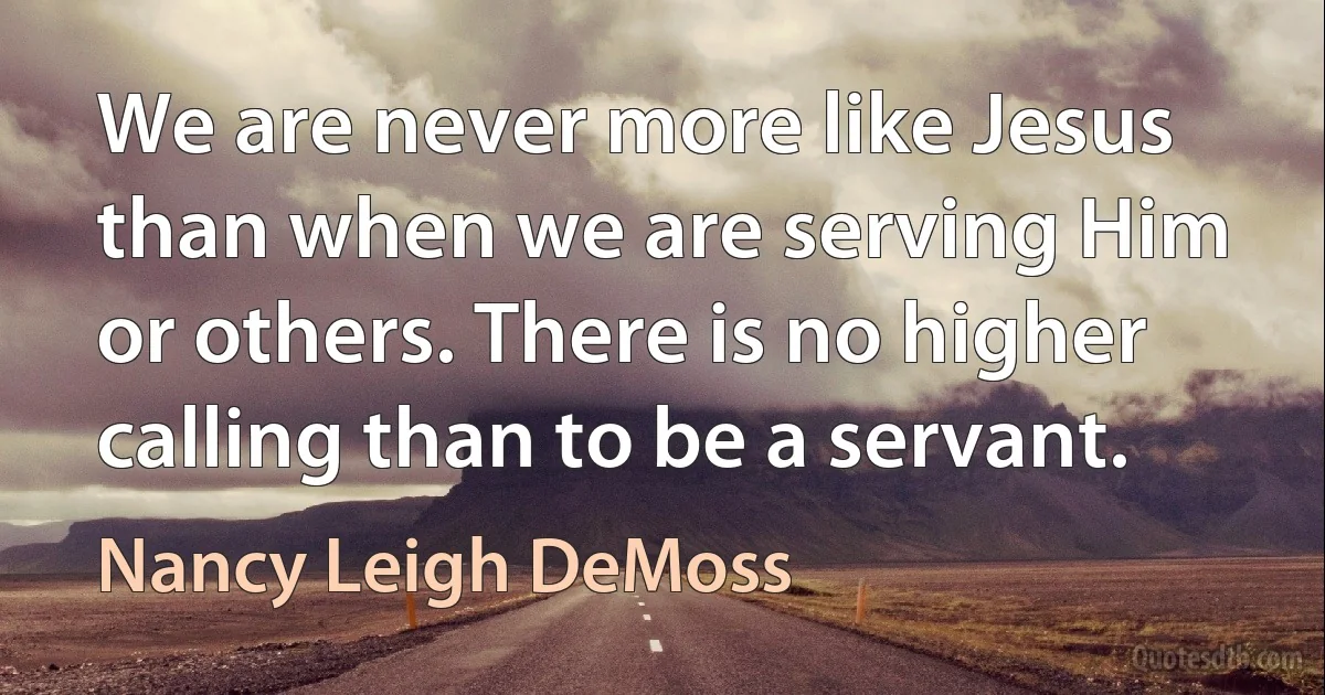 We are never more like Jesus than when we are serving Him or others. There is no higher calling than to be a servant. (Nancy Leigh DeMoss)