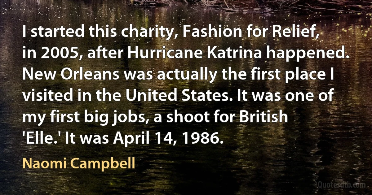 I started this charity, Fashion for Relief, in 2005, after Hurricane Katrina happened. New Orleans was actually the first place I visited in the United States. It was one of my first big jobs, a shoot for British 'Elle.' It was April 14, 1986. (Naomi Campbell)