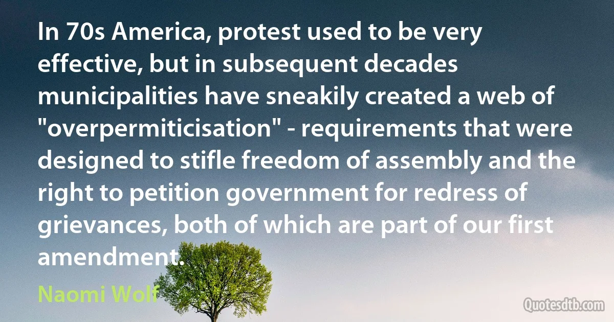 In 70s America, protest used to be very effective, but in subsequent decades municipalities have sneakily created a web of "overpermiticisation" - requirements that were designed to stifle freedom of assembly and the right to petition government for redress of grievances, both of which are part of our first amendment. (Naomi Wolf)