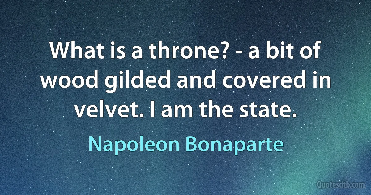 What is a throne? - a bit of wood gilded and covered in velvet. I am the state. (Napoleon Bonaparte)