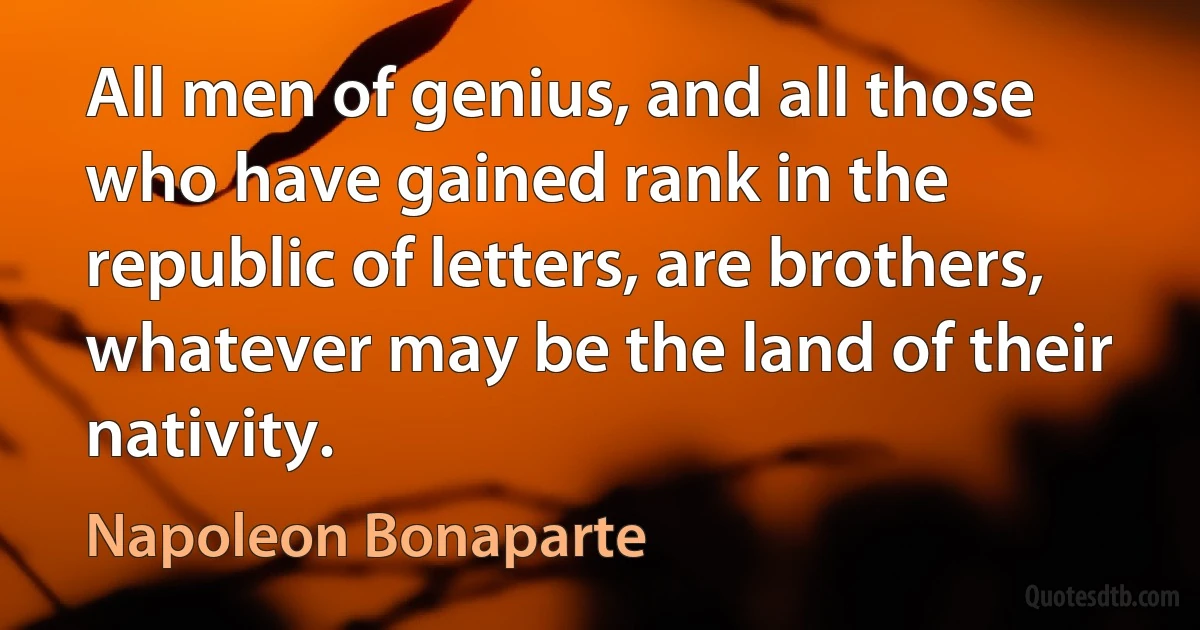 All men of genius, and all those who have gained rank in the republic of letters, are brothers, whatever may be the land of their nativity. (Napoleon Bonaparte)