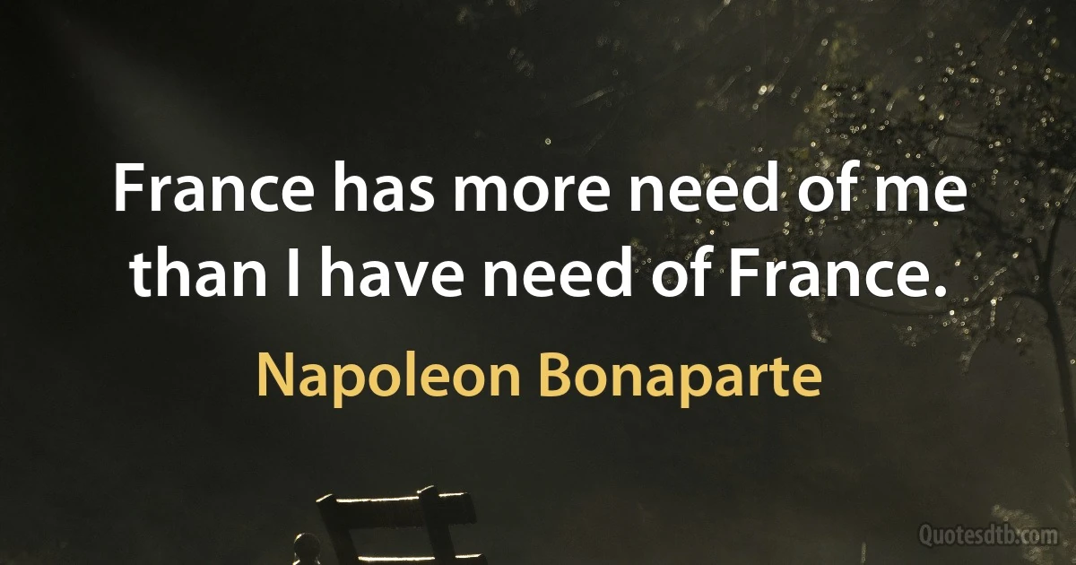 France has more need of me than I have need of France. (Napoleon Bonaparte)