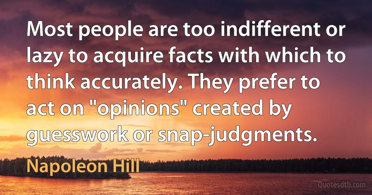 Most people are too indifferent or lazy to acquire facts with which to think accurately. They prefer to act on "opinions" created by guesswork or snap-judgments. (Napoleon Hill)