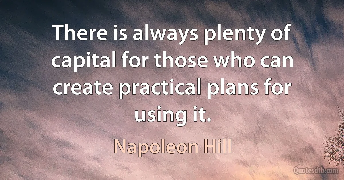 There is always plenty of capital for those who can create practical plans for using it. (Napoleon Hill)