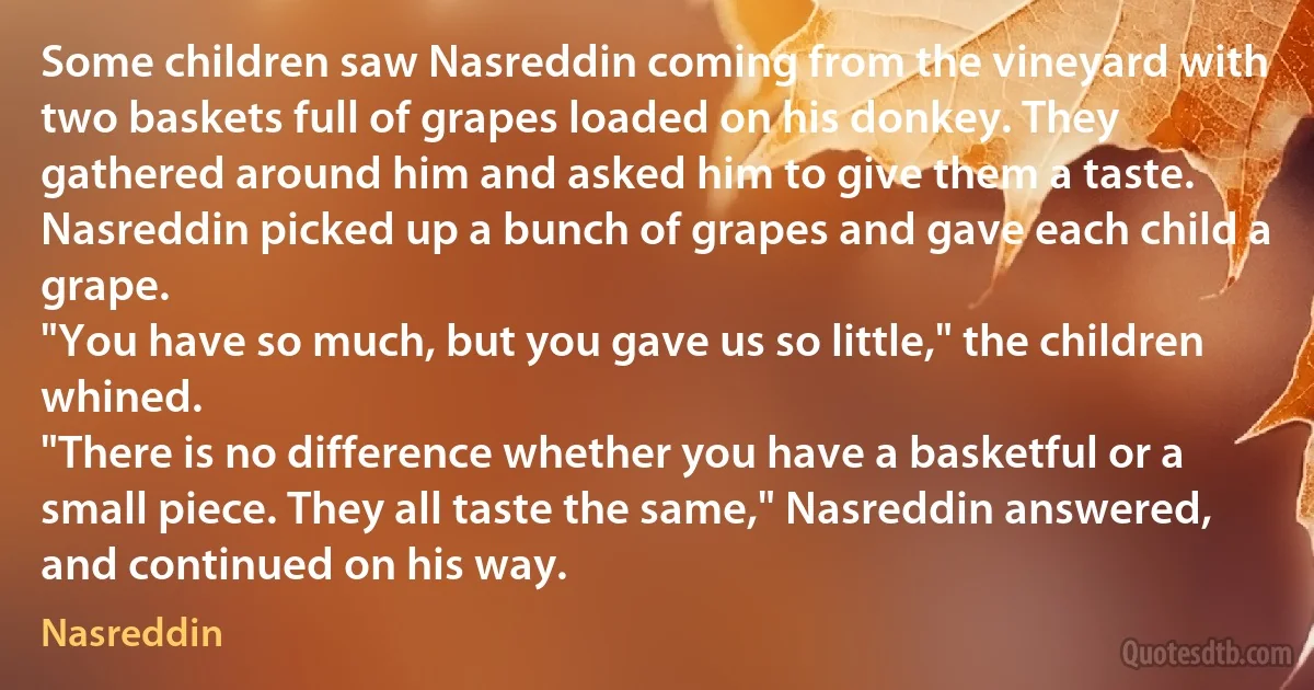 Some children saw Nasreddin coming from the vineyard with two baskets full of grapes loaded on his donkey. They gathered around him and asked him to give them a taste.
Nasreddin picked up a bunch of grapes and gave each child a grape.
"You have so much, but you gave us so little," the children whined.
"There is no difference whether you have a basketful or a small piece. They all taste the same," Nasreddin answered, and continued on his way. (Nasreddin)