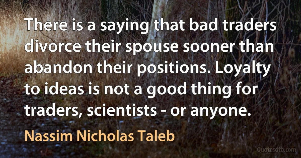 There is a saying that bad traders divorce their spouse sooner than abandon their positions. Loyalty to ideas is not a good thing for traders, scientists - or anyone. (Nassim Nicholas Taleb)