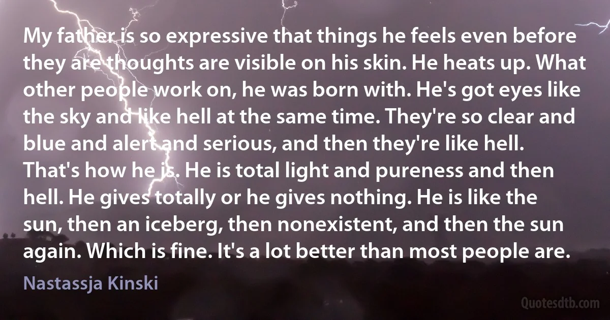 My father is so expressive that things he feels even before they are thoughts are visible on his skin. He heats up. What other people work on, he was born with. He's got eyes like the sky and like hell at the same time. They're so clear and blue and alert and serious, and then they're like hell. That's how he is. He is total light and pureness and then hell. He gives totally or he gives nothing. He is like the sun, then an iceberg, then nonexistent, and then the sun again. Which is fine. It's a lot better than most people are. (Nastassja Kinski)