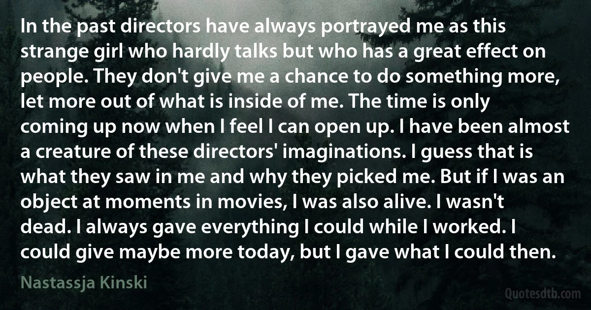 In the past directors have always portrayed me as this strange girl who hardly talks but who has a great effect on people. They don't give me a chance to do something more, let more out of what is inside of me. The time is only coming up now when I feel I can open up. I have been almost a creature of these directors' imaginations. I guess that is what they saw in me and why they picked me. But if I was an object at moments in movies, I was also alive. I wasn't dead. I always gave everything I could while I worked. I could give maybe more today, but I gave what I could then. (Nastassja Kinski)