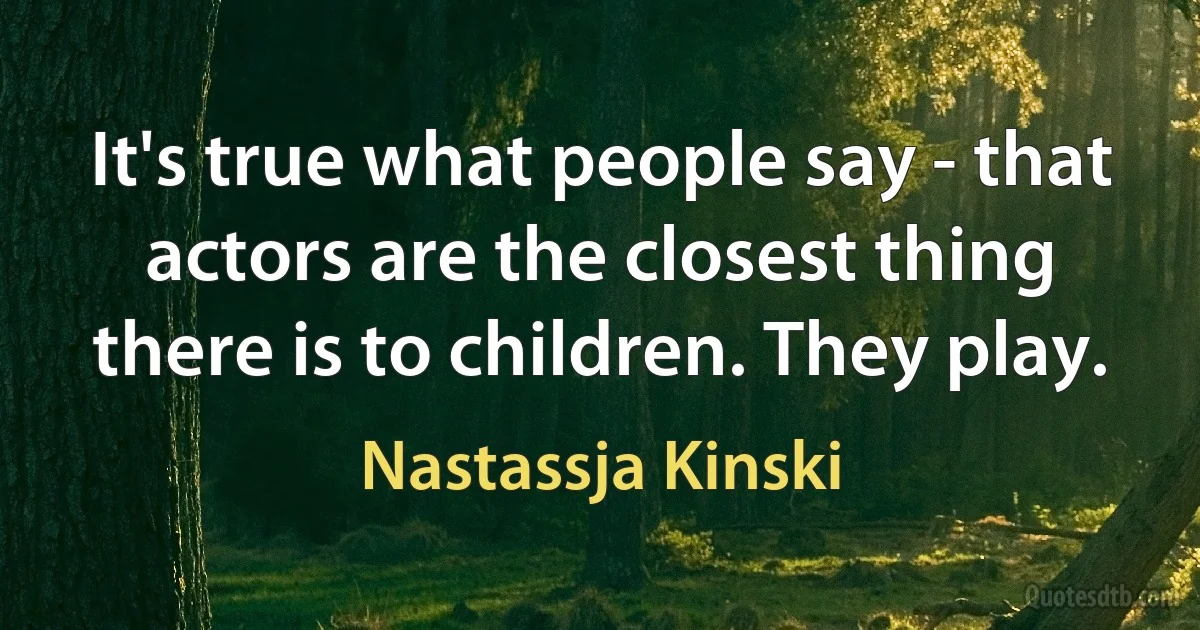 It's true what people say - that actors are the closest thing there is to children. They play. (Nastassja Kinski)