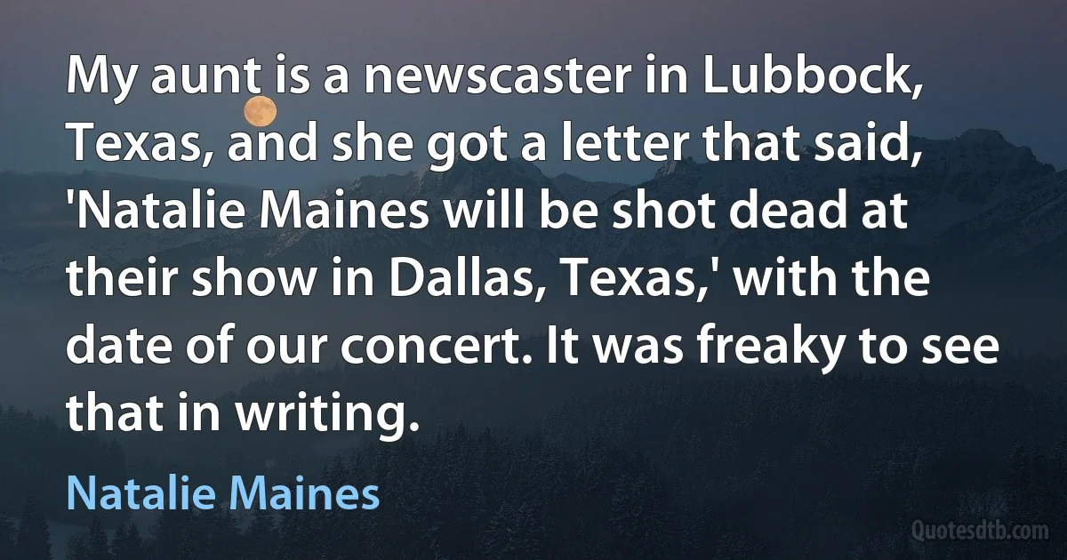 My aunt is a newscaster in Lubbock, Texas, and she got a letter that said, 'Natalie Maines will be shot dead at their show in Dallas, Texas,' with the date of our concert. It was freaky to see that in writing. (Natalie Maines)