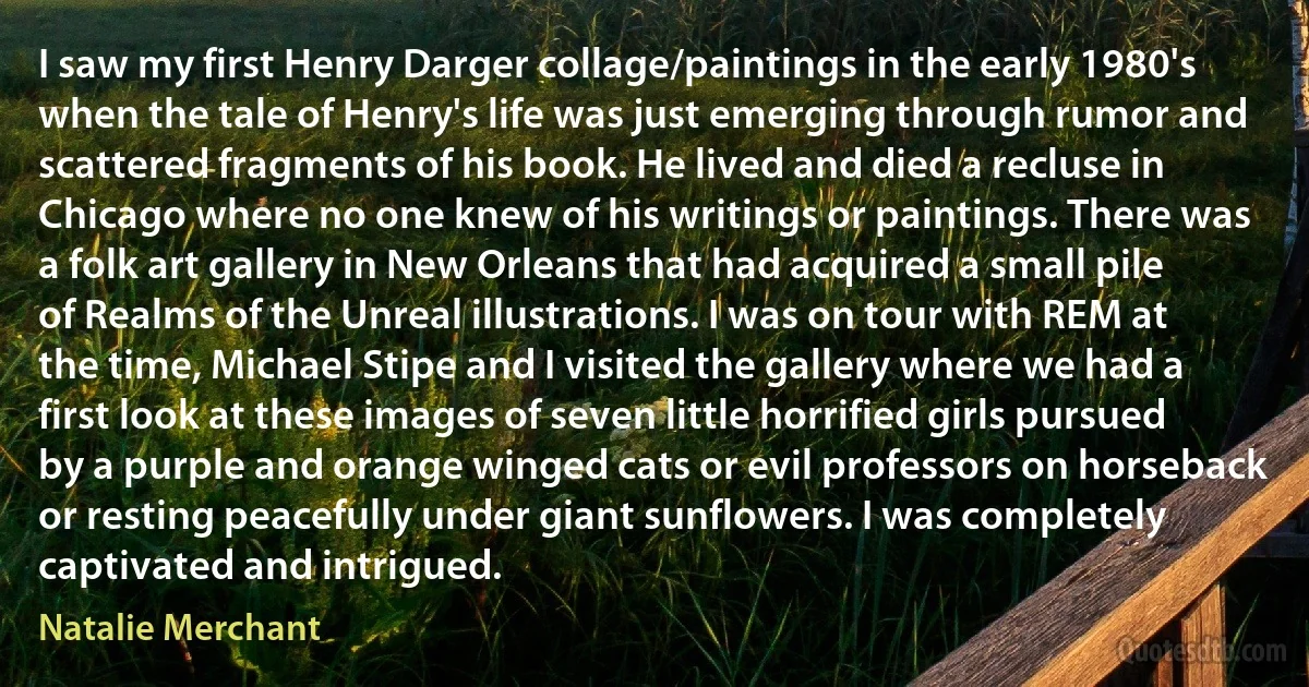 I saw my first Henry Darger collage/paintings in the early 1980's when the tale of Henry's life was just emerging through rumor and scattered fragments of his book. He lived and died a recluse in Chicago where no one knew of his writings or paintings. There was a folk art gallery in New Orleans that had acquired a small pile of Realms of the Unreal illustrations. I was on tour with REM at the time, Michael Stipe and I visited the gallery where we had a first look at these images of seven little horrified girls pursued by a purple and orange winged cats or evil professors on horseback or resting peacefully under giant sunflowers. I was completely captivated and intrigued. (Natalie Merchant)