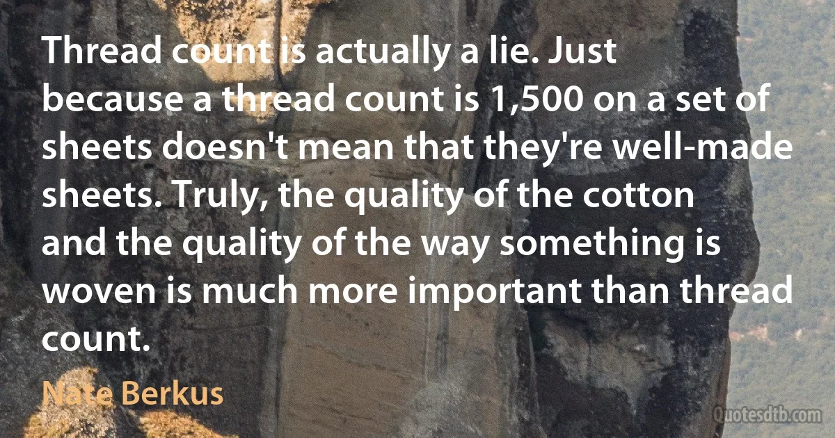 Thread count is actually a lie. Just because a thread count is 1,500 on a set of sheets doesn't mean that they're well-made sheets. Truly, the quality of the cotton and the quality of the way something is woven is much more important than thread count. (Nate Berkus)