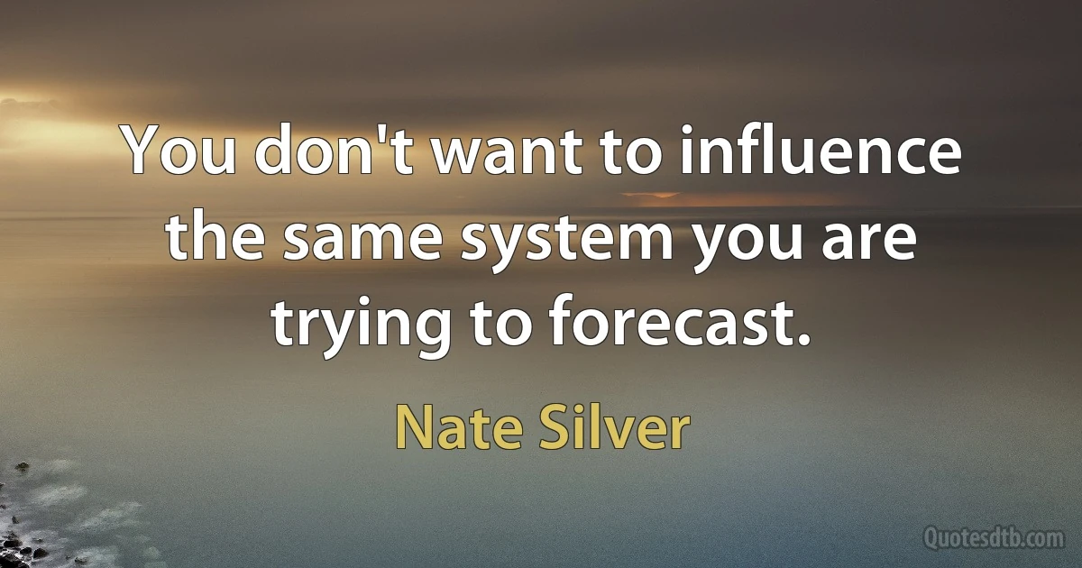 You don't want to influence the same system you are trying to forecast. (Nate Silver)