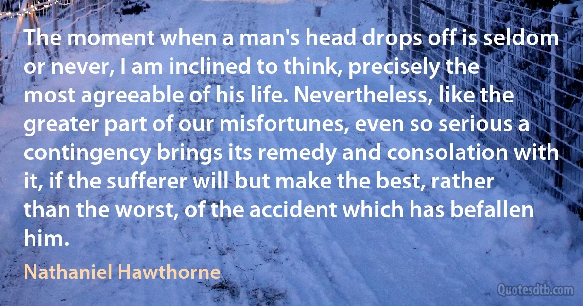 The moment when a man's head drops off is seldom or never, I am inclined to think, precisely the most agreeable of his life. Nevertheless, like the greater part of our misfortunes, even so serious a contingency brings its remedy and consolation with it, if the sufferer will but make the best, rather than the worst, of the accident which has befallen him. (Nathaniel Hawthorne)