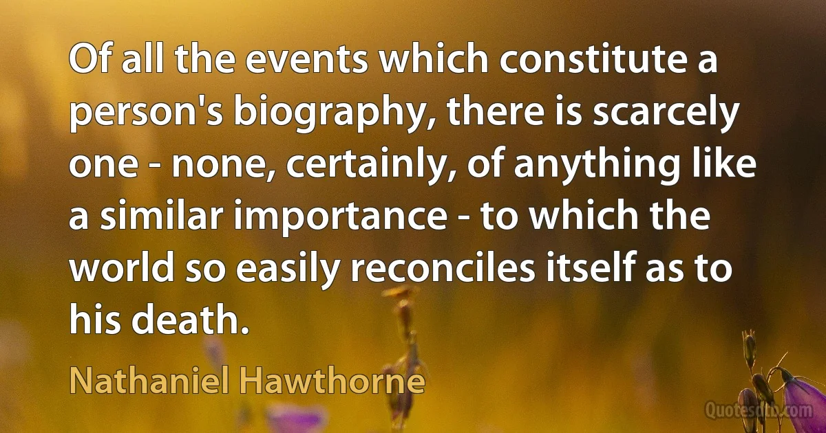 Of all the events which constitute a person's biography, there is scarcely one - none, certainly, of anything like a similar importance - to which the world so easily reconciles itself as to his death. (Nathaniel Hawthorne)