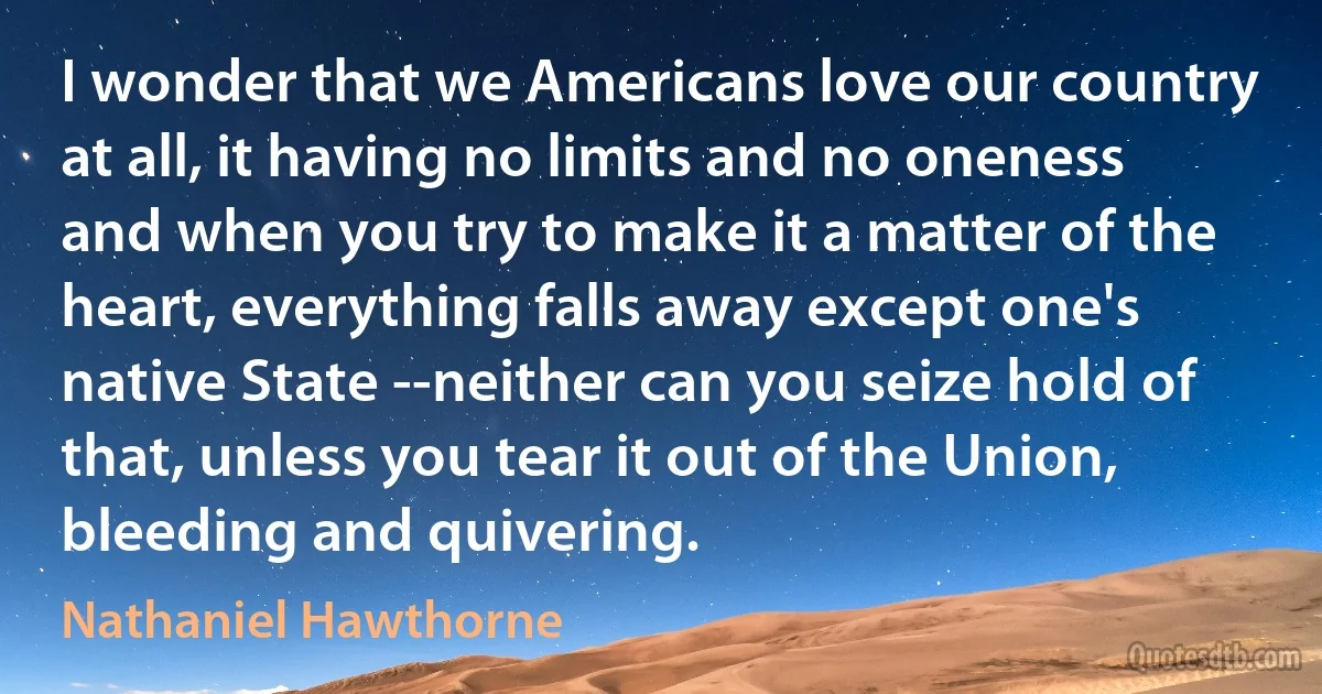 I wonder that we Americans love our country at all, it having no limits and no oneness and when you try to make it a matter of the heart, everything falls away except one's native State --neither can you seize hold of that, unless you tear it out of the Union, bleeding and quivering. (Nathaniel Hawthorne)