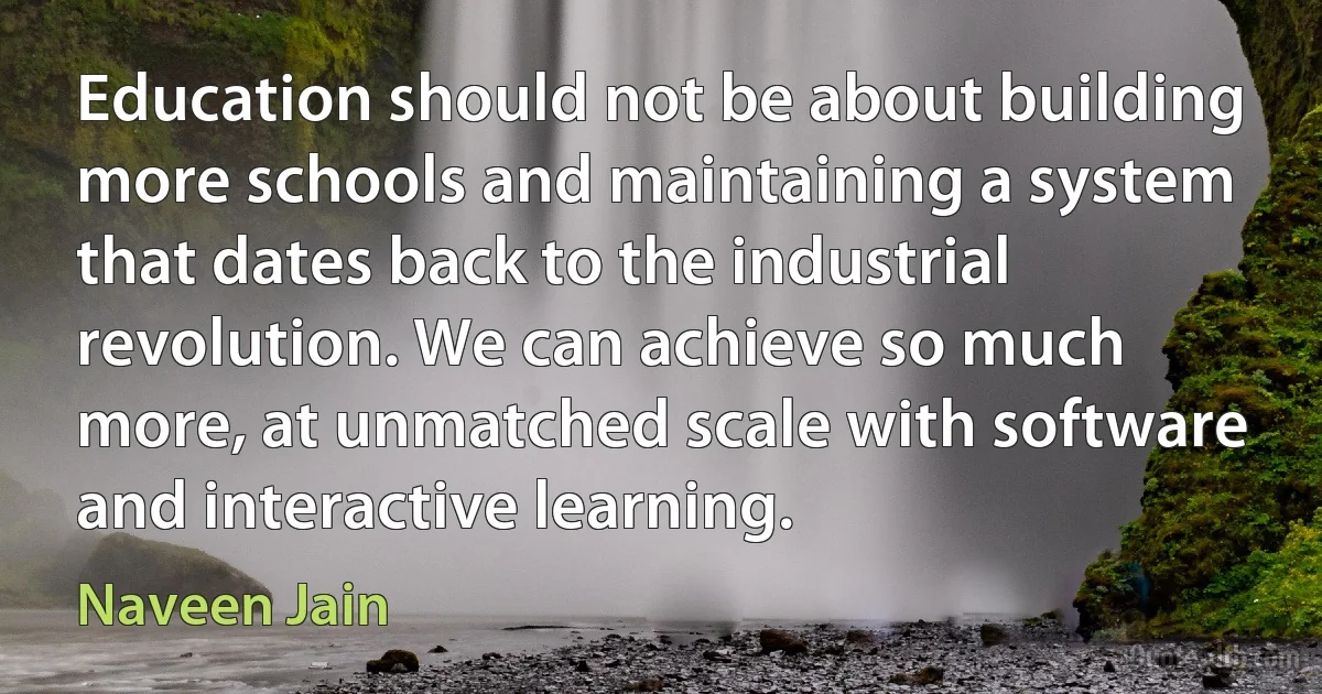 Education should not be about building more schools and maintaining a system that dates back to the industrial revolution. We can achieve so much more, at unmatched scale with software and interactive learning. (Naveen Jain)