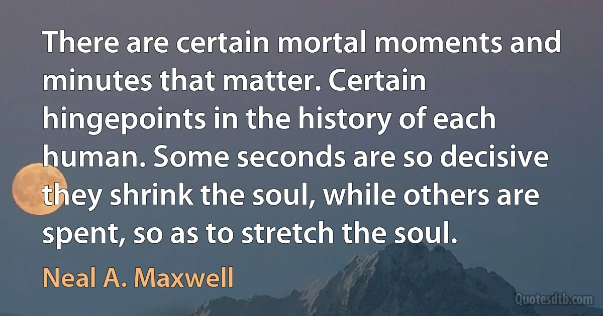 There are certain mortal moments and minutes that matter. Certain hingepoints in the history of each human. Some seconds are so decisive they shrink the soul, while others are spent, so as to stretch the soul. (Neal A. Maxwell)