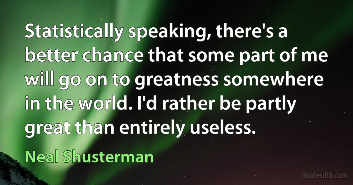 Statistically speaking, there's a better chance that some part of me will go on to greatness somewhere in the world. I'd rather be partly great than entirely useless. (Neal Shusterman)