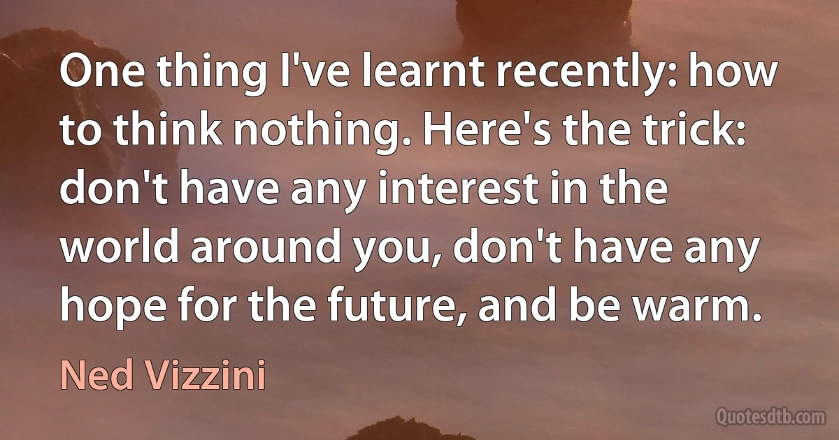 One thing I've learnt recently: how to think nothing. Here's the trick: don't have any interest in the world around you, don't have any hope for the future, and be warm. (Ned Vizzini)