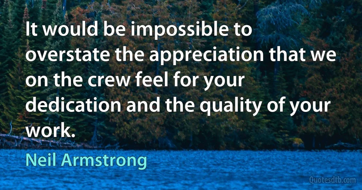 It would be impossible to overstate the appreciation that we on the crew feel for your dedication and the quality of your work. (Neil Armstrong)