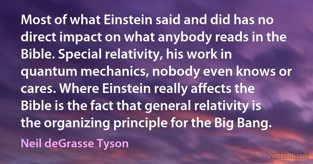 Most of what Einstein said and did has no direct impact on what anybody reads in the Bible. Special relativity, his work in quantum mechanics, nobody even knows or cares. Where Einstein really affects the Bible is the fact that general relativity is the organizing principle for the Big Bang. (Neil deGrasse Tyson)