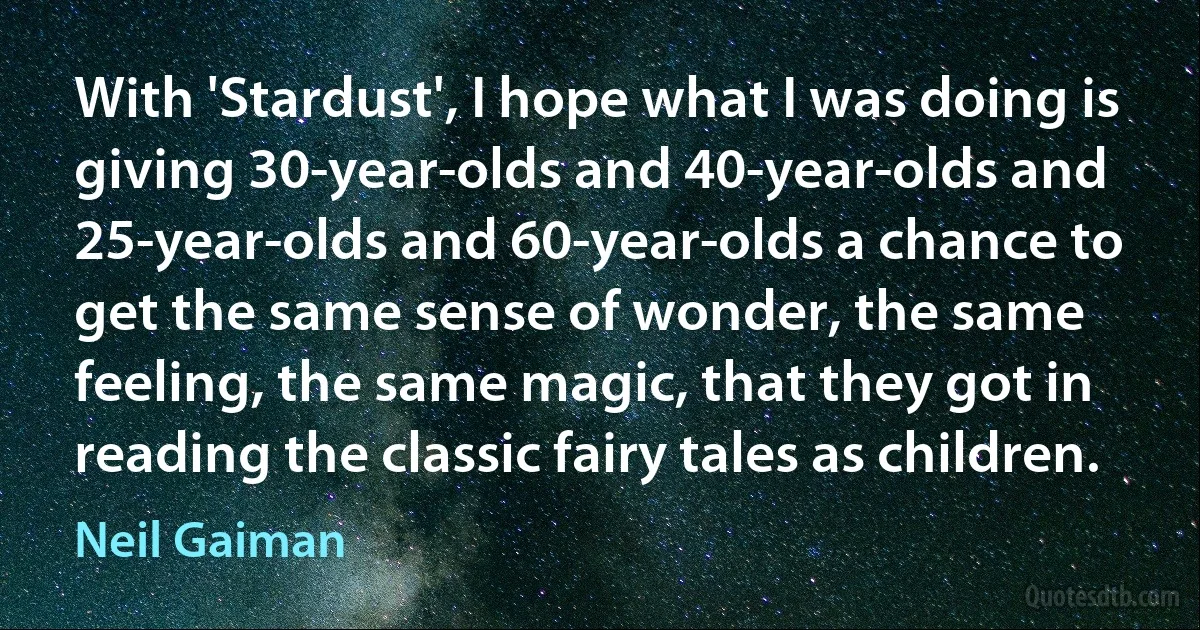 With 'Stardust', I hope what I was doing is giving 30-year-olds and 40-year-olds and 25-year-olds and 60-year-olds a chance to get the same sense of wonder, the same feeling, the same magic, that they got in reading the classic fairy tales as children. (Neil Gaiman)