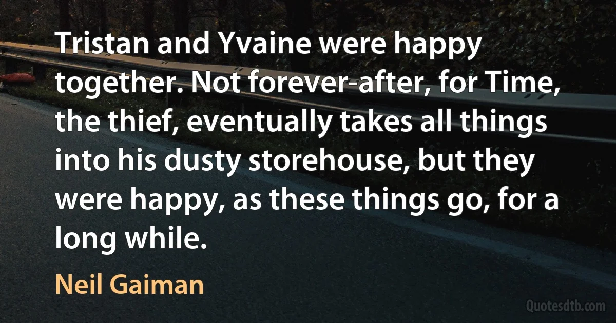 Tristan and Yvaine were happy together. Not forever-after, for Time, the thief, eventually takes all things into his dusty storehouse, but they were happy, as these things go, for a long while. (Neil Gaiman)