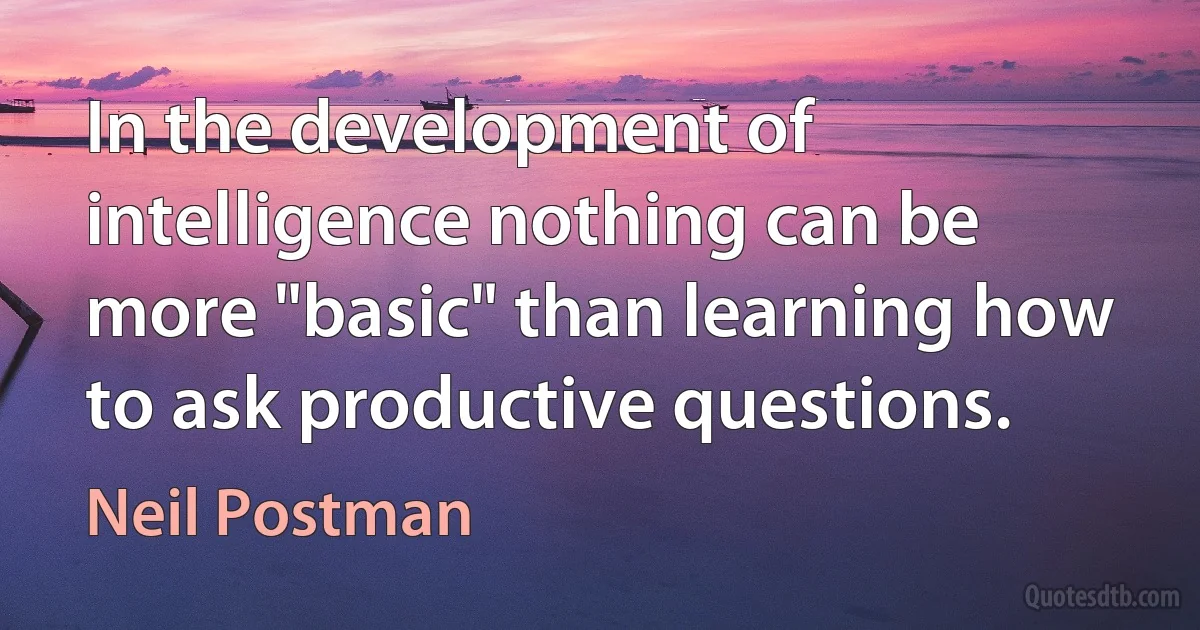 In the development of intelligence nothing can be more "basic" than learning how to ask productive questions. (Neil Postman)