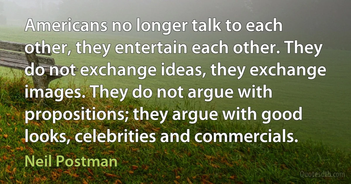 Americans no longer talk to each other, they entertain each other. They do not exchange ideas, they exchange images. They do not argue with propositions; they argue with good looks, celebrities and commercials. (Neil Postman)