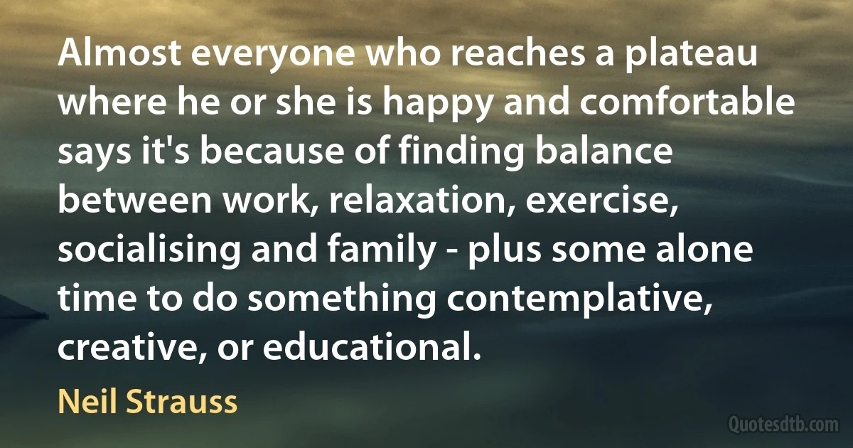 Almost everyone who reaches a plateau where he or she is happy and comfortable says it's because of finding balance between work, relaxation, exercise, socialising and family - plus some alone time to do something contemplative, creative, or educational. (Neil Strauss)