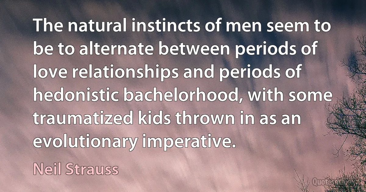 The natural instincts of men seem to be to alternate between periods of love relationships and periods of hedonistic bachelorhood, with some traumatized kids thrown in as an evolutionary imperative. (Neil Strauss)