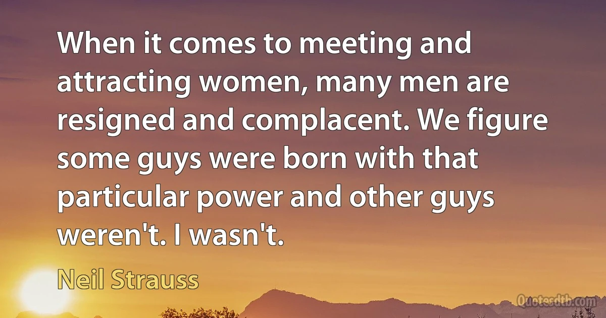 When it comes to meeting and attracting women, many men are resigned and complacent. We figure some guys were born with that particular power and other guys weren't. I wasn't. (Neil Strauss)