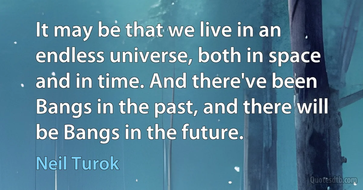 It may be that we live in an endless universe, both in space and in time. And there've been Bangs in the past, and there will be Bangs in the future. (Neil Turok)