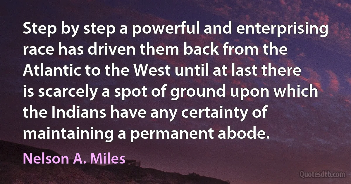 Step by step a powerful and enterprising race has driven them back from the Atlantic to the West until at last there is scarcely a spot of ground upon which the Indians have any certainty of maintaining a permanent abode. (Nelson A. Miles)