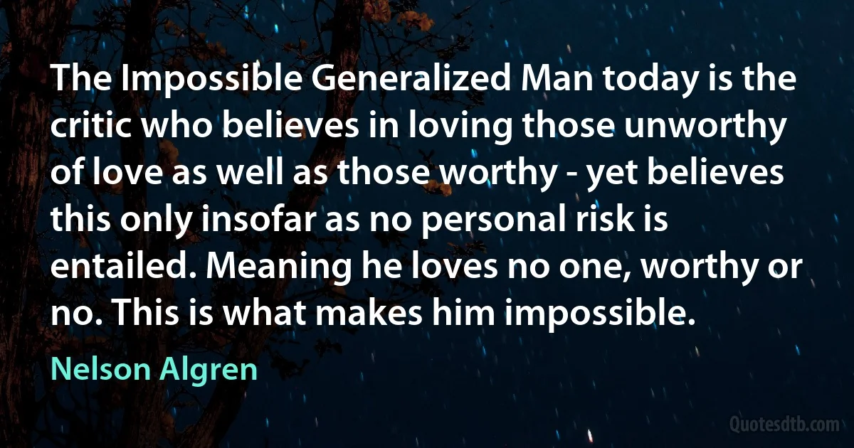 The Impossible Generalized Man today is the critic who believes in loving those unworthy of love as well as those worthy - yet believes this only insofar as no personal risk is entailed. Meaning he loves no one, worthy or no. This is what makes him impossible. (Nelson Algren)