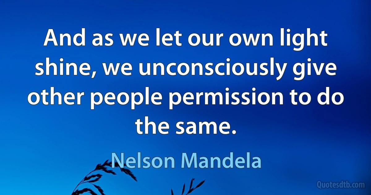 And as we let our own light shine, we unconsciously give other people permission to do the same. (Nelson Mandela)