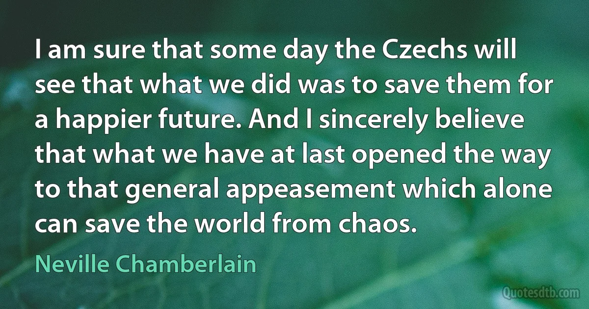 I am sure that some day the Czechs will see that what we did was to save them for a happier future. And I sincerely believe that what we have at last opened the way to that general appeasement which alone can save the world from chaos. (Neville Chamberlain)