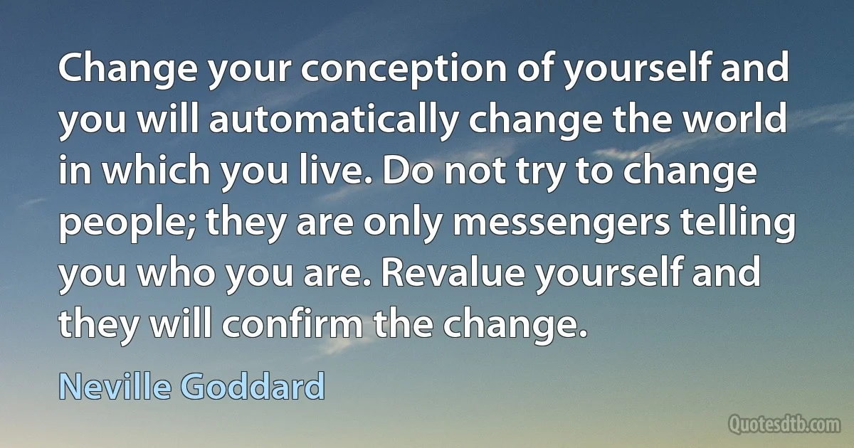 Change your conception of yourself and you will automatically change the world in which you live. Do not try to change people; they are only messengers telling you who you are. Revalue yourself and they will confirm the change. (Neville Goddard)