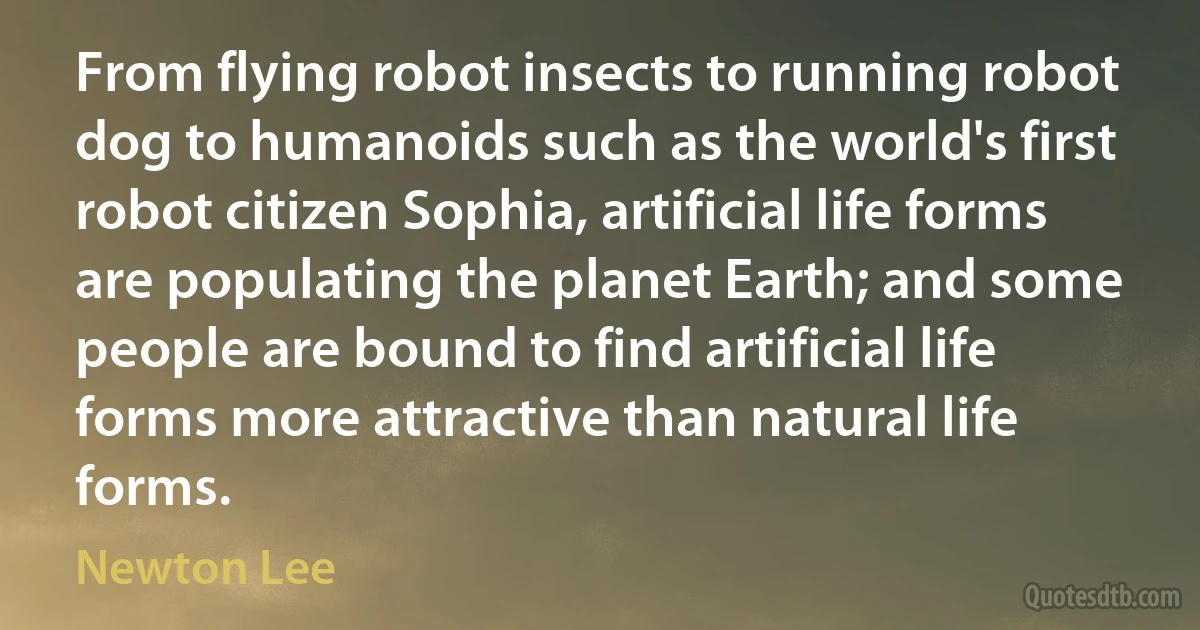 From flying robot insects to running robot dog to humanoids such as the world's first robot citizen Sophia, artificial life forms are populating the planet Earth; and some people are bound to find artificial life forms more attractive than natural life forms. (Newton Lee)